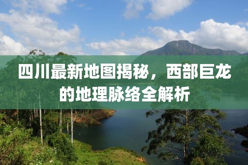 四川最新地图揭秘，西部巨龙的地理脉络全解析