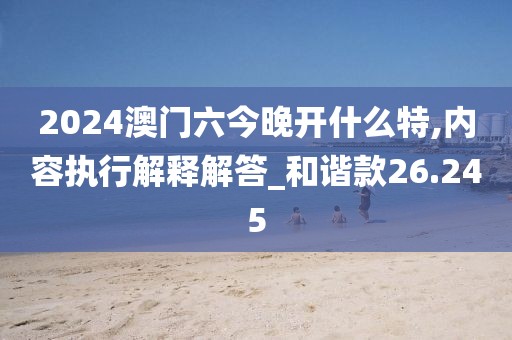 2024澳门六今晚开什么特,内容执行解释解答_和谐款26.245