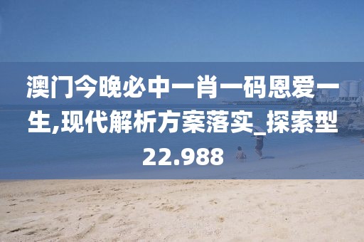 澳门今晚必中一肖一码恩爱一生,现代解析方案落实_探索型22.988