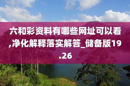 六和彩资料有哪些网址可以看,净化解释落实解答_储备版19.26