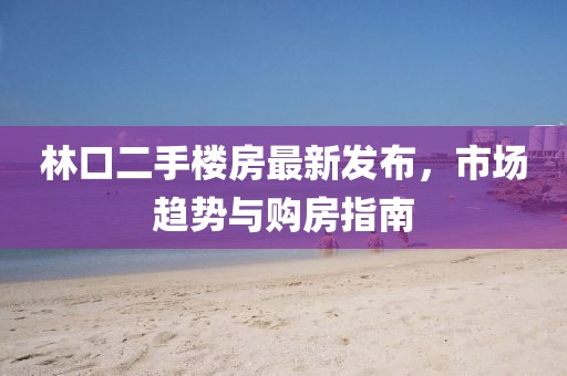 林口二手楼房最新发布，市场趋势与购房指南