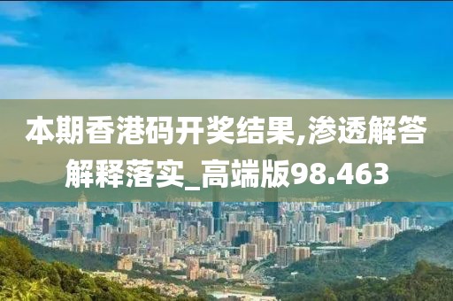 本期香港码开奖结果,渗透解答解释落实_高端版98.463