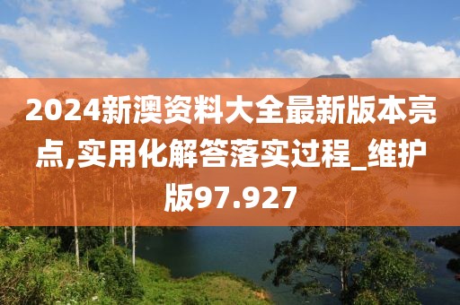 2024新澳资料大全最新版本亮点,实用化解答落实过程_维护版97.927