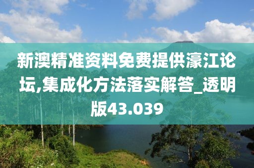 新澳精准资料免费提供濠江论坛,集成化方法落实解答_透明版43.039