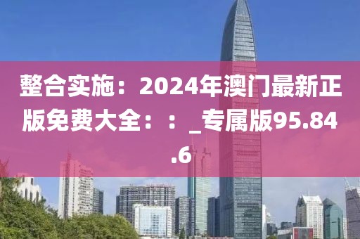 整合实施：2024年澳门最新正版免费大全：：_专属版95.84.6