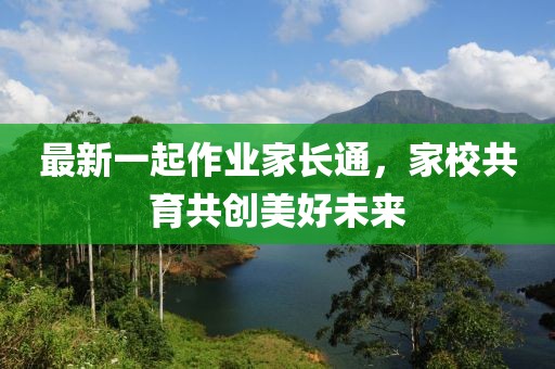 最新一起作业家长通，家校共育共创美好未来