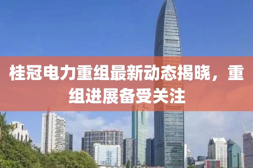 桂冠电力重组最新动态揭晓，重组进展备受关注