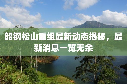 韶钢松山重组最新动态揭秘，最新消息一览无余