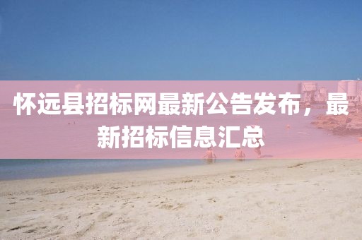 怀远县招标网最新公告发布，最新招标信息汇总