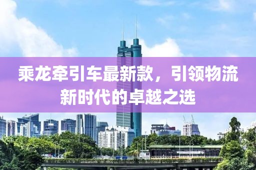 乘龙牵引车最新款，引领物流新时代的卓越之选