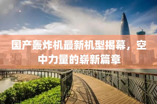 国产轰炸机最新机型揭幕，空中力量的崭新篇章