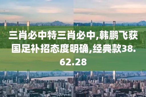 三肖必中特三肖必中,韩鹏飞获国足补招态度明确,经典款38.62.28