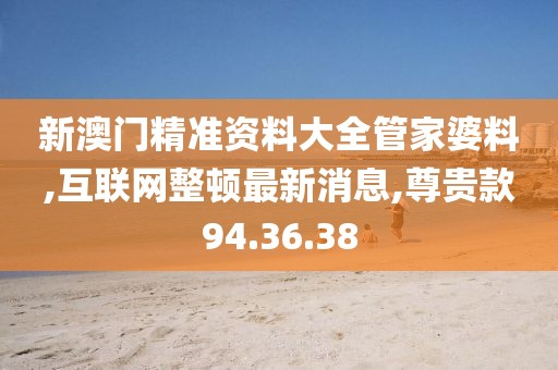 新澳门精准资料大全管家婆料,互联网整顿最新消息,尊贵款94.36.38