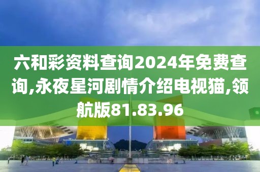 六和彩资料查询2024年免费查询,永夜星河剧情介绍电视猫,领航版81.83.96