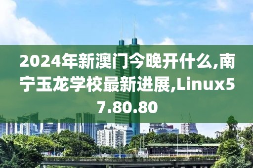 2024年新澳门今晚开什么,南宁玉龙学校最新进展,Linux57.80.80