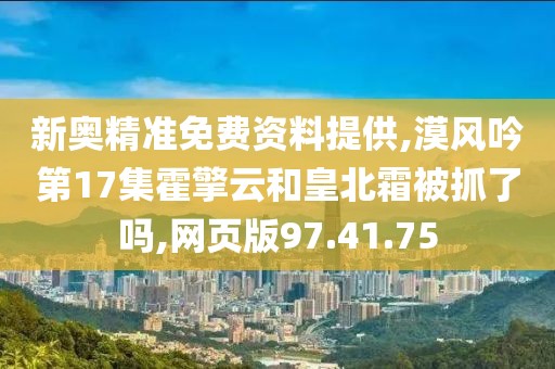 新奥精准免费资料提供,漠风吟第17集霍擎云和皇北霜被抓了吗,网页版97.41.75