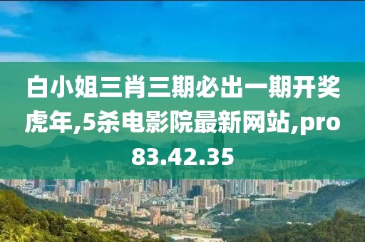 白小姐三肖三期必出一期开奖虎年,5杀电影院最新网站,pro83.42.35