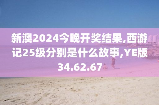 新澳2024今晚开奖结果,西游记25级分别是什么故事,YE版34.62.67