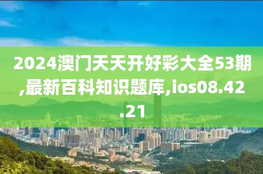 2024澳门天天开好彩大全53期,最新百科知识题库,ios08.42.21