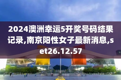 2024澳洲幸运5开奖号码结果记录,南京阳性女子最新消息,set26.12.57