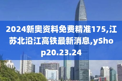 2024新奥资料免费精准175,江苏北沿江高铁最新消息,yShop20.23.24