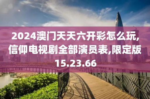 2024澳门天天六开彩怎么玩,信仰电视剧全部演员表,限定版15.23.66