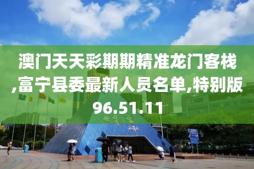 澳门天天彩期期精准龙门客栈,富宁县委最新人员名单,特别版96.51.11