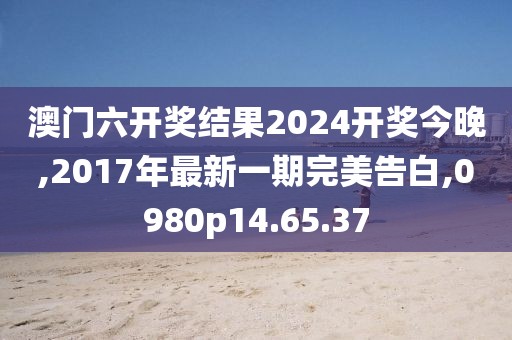 澳门六开奖结果2024开奖今晚,2017年最新一期完美告白,0980p14.65.37