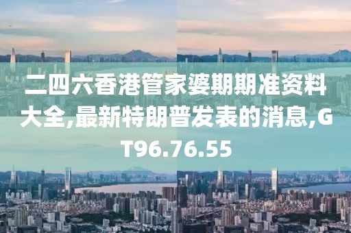 二四六香港管家婆期期准资料大全,最新特朗普发表的消息,GT96.76.55
