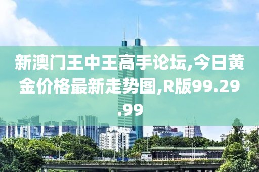 新澳门王中王高手论坛,今日黄金价格最新走势图,R版99.29.99