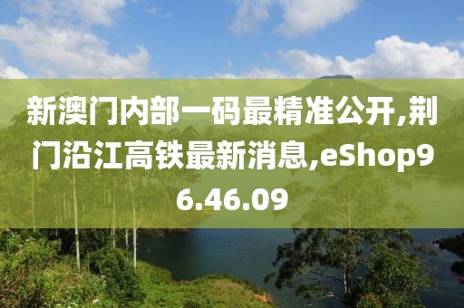 新澳门内部一码最精准公开,荆门沿江高铁最新消息,eShop96.46.09