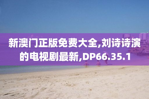 新澳门正版免费大全,刘诗诗演的电视剧最新,DP66.35.1