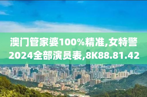 澳门管家婆100%精准,女特警2024全部演员表,8K88.81.42