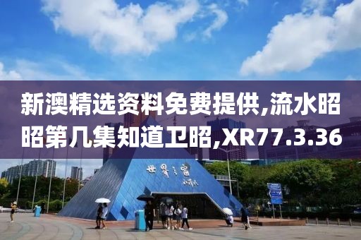 新澳精选资料免费提供,流水昭昭第几集知道卫昭,XR77.3.36