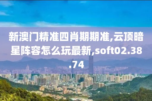 新澳门精准四肖期期准,云顶暗星阵容怎么玩最新,soft02.38.74