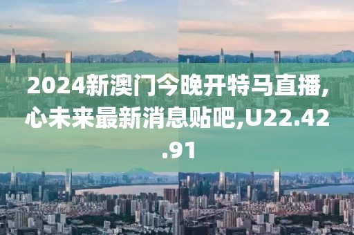 2024新澳门今晚开特马直播,心未来最新消息贴吧,U22.42.91