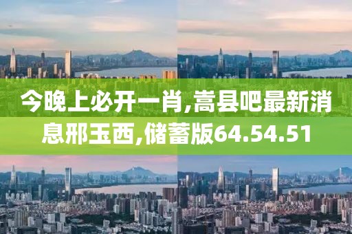今晚上必开一肖,嵩县吧最新消息邢玉西,储蓄版64.54.51