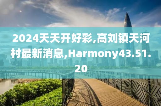 2024天天开好彩,高刘镇天河村最新消息,Harmony43.51.20