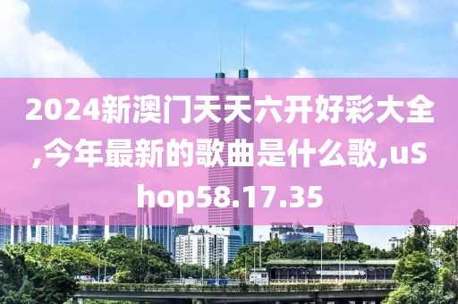 2024新澳门天天六开好彩大全,今年最新的歌曲是什么歌,uShop58.17.35