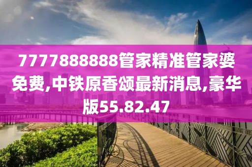 7777888888管家精准管家婆免费,中铁原香颂最新消息,豪华版55.82.47