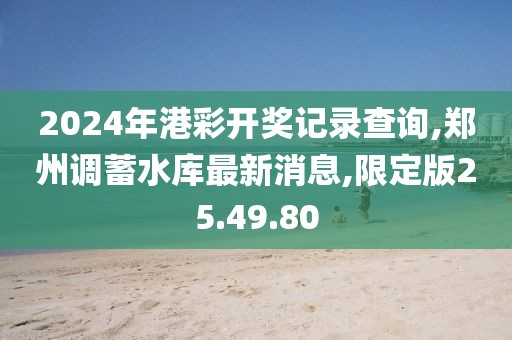 2024年港彩开奖记录查询,郑州调蓄水库最新消息,限定版25.49.80