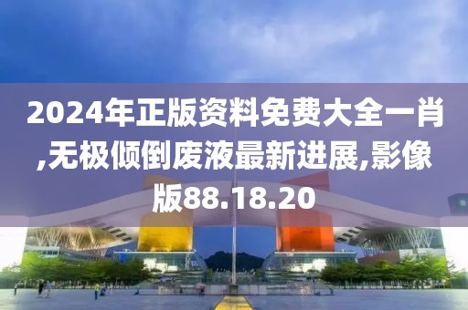 2024年正版资料免费大全一肖,无极倾倒废液最新进展,影像版88.18.20