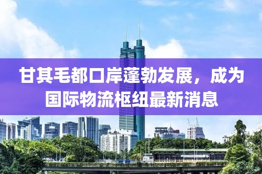 甘其毛都口岸蓬勃发展，成为国际物流枢纽最新消息