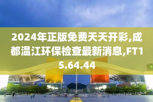 2024年正版免费天天开彩,成都温江环保检查最新消息,FT15.64.44