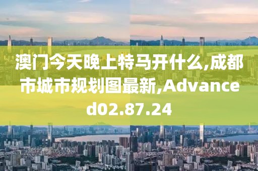 澳门今天晚上特马开什么,成都市城市规划图最新,Advanced02.87.24