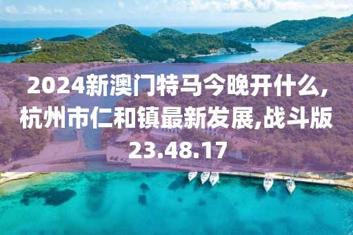 2024新澳门特马今晚开什么,杭州市仁和镇最新发展,战斗版23.48.17