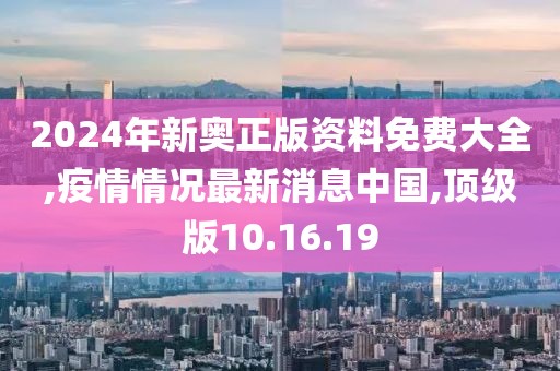 2024年新奥正版资料免费大全,疫情情况最新消息中国,顶级版10.16.19