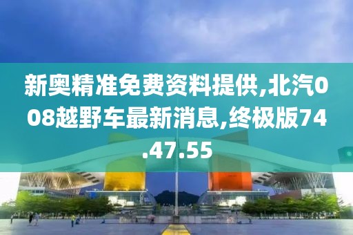新奥精准免费资料提供,北汽008越野车最新消息,终极版74.47.55