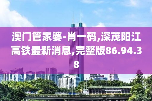 澳门管家婆-肖一码,深茂阳江高铁最新消息,完整版86.94.38