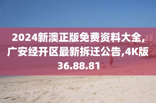 2024新澳正版免费资料大全,广安经开区最新拆迁公告,4K版36.88.81